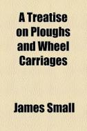 A Treatise On Ploughs And Wheel Carriages di James Small edito da General Books Llc