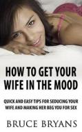 How to Get Your Wife in the Mood: Quick and Easy Tips for Seducing Your Wife and Making Her Beg You for Sex di Bruce Bryans edito da Createspace