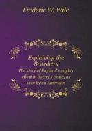 Explaining The Britishers The Story Of England's Mighty Effort In Liberty's Cause, As Seen By An American di Frederic W Wile edito da Book On Demand Ltd.