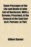 Some Passages Of The Life And Death Of John Earl Of Rochester. With A Sermon, Preached, At The Funeral Of The Said Earl By R. Parsons. To This di Gilbert Burnet edito da General Books Llc