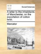 A Letter To The Inhabitants Of Manchester, On The Exportation Of Cotton Twist di Mercator edito da Gale Ecco, Print Editions