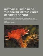 Historical Record Of The Eighth, Or The King's Regiment Of Foot; Containing An Account Of The Formation Of The Regiment In 1685, And Of Its Subsequent di Richard Cannon edito da General Books Llc
