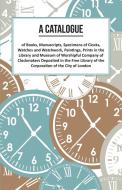 A Catalogue of Books, Manuscripts, Specimens of Clocks, Watches and Watchwork, Paintings, Prints in the Library and Muse di Anon. edito da Read Books