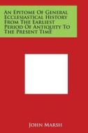 An Epitome of General Ecclesiastical History from the Earliest Period of Antiquity to the Present Time di John Marsh edito da Literary Licensing, LLC