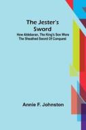 The Jester's Sword ; How Aldebaran, The King's Son Wore The Sheathed Sword Of Conquest di F. Johnston Annie F. Johnston edito da Alpha Editions