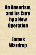 On Aneurism, And Its Cure By A New Operation di James Wardrop edito da General Books Llc
