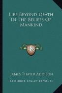 Life Beyond Death in the Beliefs of Mankind di James Thayer Addison edito da Kessinger Publishing