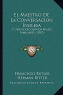 El Maestro de La Conversacion Inglesa: Y Una Coleccion de Frases Familiares (1892) di Francisco Butler, Herman Ritter edito da Kessinger Publishing