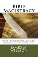 Bible Magistracy: Christ's Dominion Over the Nations: With an Examination of the Civil Institutions of the United States. di Rev James M. Willson edito da Createspace
