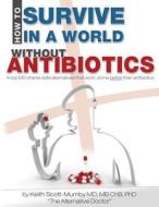 How to Survive in a World Without Antibiotics: A Top MD Shares Safe Alternatives That Work, Some Better Than Antibiotics di Keith Scott-Mumby edito da Mother Whale, Inc
