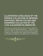 Illustrated Catalogue Of The Private Collection Of Modern Paintings, Water Colors And Drawings Collected By The Late Alexander Blumenstiel; To Be Sold di Alexander Blumenstiel edito da General Books Llc