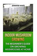 Indoor Mushroom Growing: The Beginner's Guide on Growing Mushrooms at Home: (Growing Mushrooms, Mushroom Gardening) di Jennifer White edito da Createspace Independent Publishing Platform