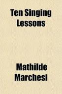 Ten Singing Lessons (volume 1) di Mathilde Marchesi edito da General Books Llc