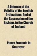 A Defence Of The Validity Of The English Ordinations; And Of The Succession Of The Bishops In The Church Of England di Pierre Franois Le Courayer edito da General Books Llc