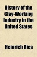 History Of The Clay-working Industry In di Heinrich Ries edito da Rarebooksclub.com