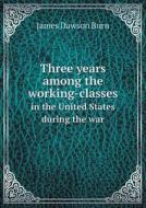 Three Years Among The Working-classes In The United States During The War di James Dawson Burn edito da Book On Demand Ltd.