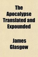 The Apocalypse Translated And Expounded di James Glasgow edito da General Books