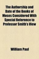 The Authorship And Date Of The Books Of Moses Considered With Special Reference To Professor Smith's View di William Paul edito da General Books Llc
