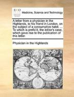 A Letter From A Physician In The Highlands, To His Friend In London, On The Subject Of A Consumptive Habit. ... To Which Is Prefix'd, The Editor's Cas di In The Highlands Physician in the Highlands edito da Gale Ecco, Print Editions