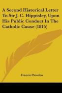 A Second Historical Letter To Sir J. C. Hippisley, Upon His Public Conduct In The Catholic Cause (1815) di Francis Plowden edito da Kessinger Publishing, Llc