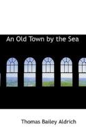 An Old Town By The Sea di Thomas Bailey Aldrich edito da Bibliolife