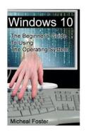 Windows 10: The Beginner's Guide to Using the Operating System: (Windows, Windows 10, Windows 10 Guide, Windows 10 Beginner's Guid di Micheal Foster edito da Createspace