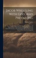 Jacob Wrestling With God, And Prevailing: Or, A Treatise Concerning The Necessity And Efficacy Of Faith In Prayer. Wherein Divers Weighty Questions An di Thomas Taylor edito da LEGARE STREET PR