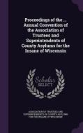 Proceedings Of The ... Annual Convention Of The Association Of Trustees And Superintendents Of County Asylums For The Insane Of Wisconsin edito da Palala Press