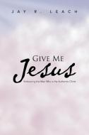 Give Me Jesus: Embracing the Man Who Is the Authentic Christ di Jay R. Leach edito da AUTHORHOUSE