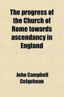 The Progress Of The Church Of Rome Towards Ascendancy In England di John Campbell Colquhoun edito da General Books Llc
