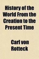 History Of The World From The Creation T di Carl Von Rotteck edito da General Books