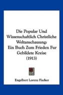 Die Popular Und Wissenschaftlich Christliche Weltanschauung: Ein Buch Zum Frieden Fur Gebildete Kreise (1913) di Engelbert Lorenz Fischer edito da Kessinger Publishing