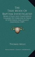 The True Mode of Baptism Investigated: Being a Plain and Compendious Summary of Evidences in Favor of Sprinkling and Against Immersion (1849) di Thomas Mills edito da Kessinger Publishing