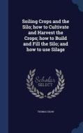 Soiling Crops And The Silo; How To Cultivate And Harvest The Crops; How To Build And Fill The Silo; And How To Use Silage di Thomas Shaw edito da Sagwan Press