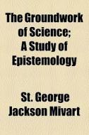 The Groundwork Of Science; A Study Of Epistemology di St George Jackson Mivart edito da General Books Llc