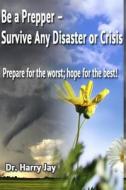 Be a Prepper: Prepare for the Worst, Hope for the Best! di Harry Jay, Dr Harry Jay edito da Createspace