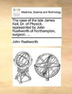 The Case Of The Late James Keil, Dr. Of Physick, Represented By John Rushworth Of Northampton, Surgeon. di John Rushworth edito da Gale Ecco, Print Editions