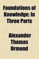 Foundations Of Knowledge; In Three Parts di Alexander Thomas Ormond edito da General Books Llc