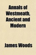 Annals Of Westmeath, Ancient And Modern di James Woods edito da General Books Llc