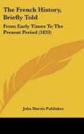 The French History, Briefly Told: From Early Times to the Present Period (1833) di John Harris Publishing, John Harris Publisher edito da Kessinger Publishing