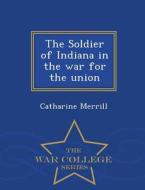 The Soldier Of Indiana In The War For The Union - War College Series di Catharine Merrill edito da War College Series
