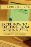 Excel How to - Starting from Ground Zero: An Essential Practical Guide for People That Have Never Used Spreadsheets, or Know Very Little about Them. di Eddie De Jong edito da Createspace