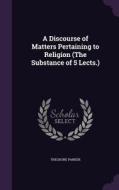 A Discourse Of Matters Pertaining To Religion (the Substance Of 5 Lects.) di Theodore Parker edito da Palala Press