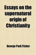 Essays On The Supernatural Origin Of Christianity di George Park Fisher edito da General Books Llc
