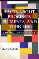 Facts about Processes, Pigments and Vehicles: A Manual for Art Students di A. P. Laurie edito da Createspace