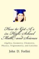 How to Get A's in High School Math and Science: Algebra, Geometry, Chemistry, Physics, Trigonometry, and Calculus di MR John D. Forlini edito da 4lini Publishing