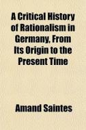 A Critical History Of Rationalism In Germany, From Its Origin To The Present Time di Amand Saintes edito da General Books Llc