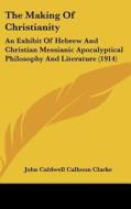The Making of Christianity: An Exhibit of Hebrew and Christian Messianic Apocalyptical Philosophy and Literature (1914) di John Caldwell Calhoun Clarke edito da Kessinger Publishing