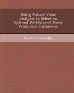 Using Future Value Analysis to Select an Optimal Portfolio of Force Protection Initiatives di Adrian Petru Vancea, Robert P. Eskridge edito da Bibliogov