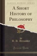 A Short History Of Philosophy (classic Reprint) di B D Alexander edito da Forgotten Books